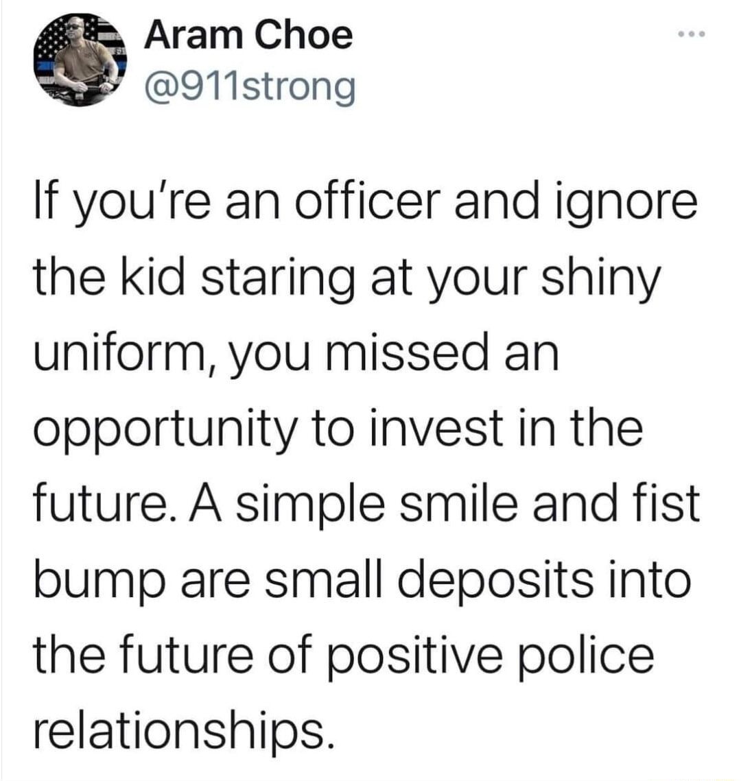 Aram Choe @911strong If you're an officer and ignore the kid staring at your shiny uniform, you missed an opportunity to invest in the future. A simple smile and fist bump are small deposits into the future of positive police relationships.