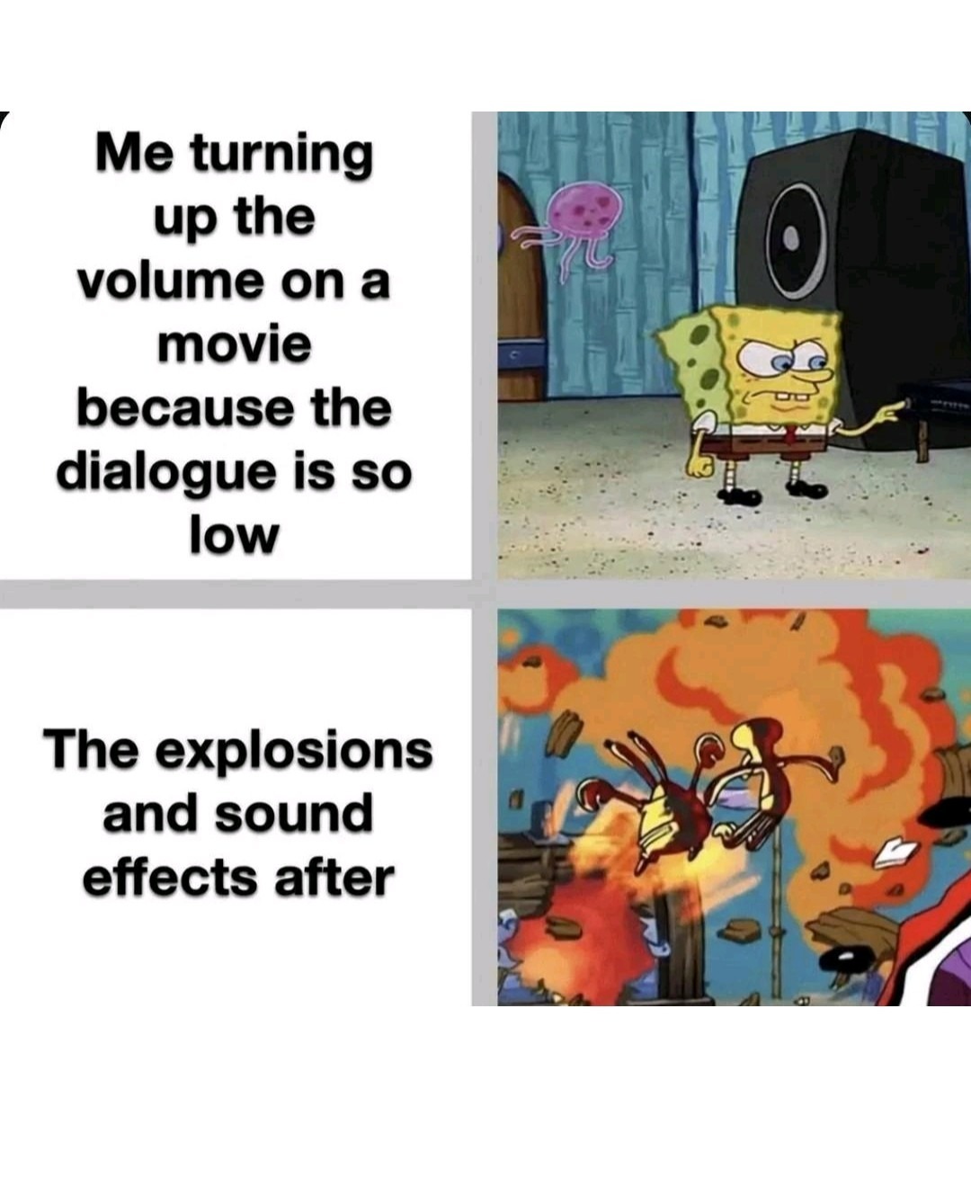 Me turning up the volume on a movie because the dialogue is so low. The explosions and sound effects after.