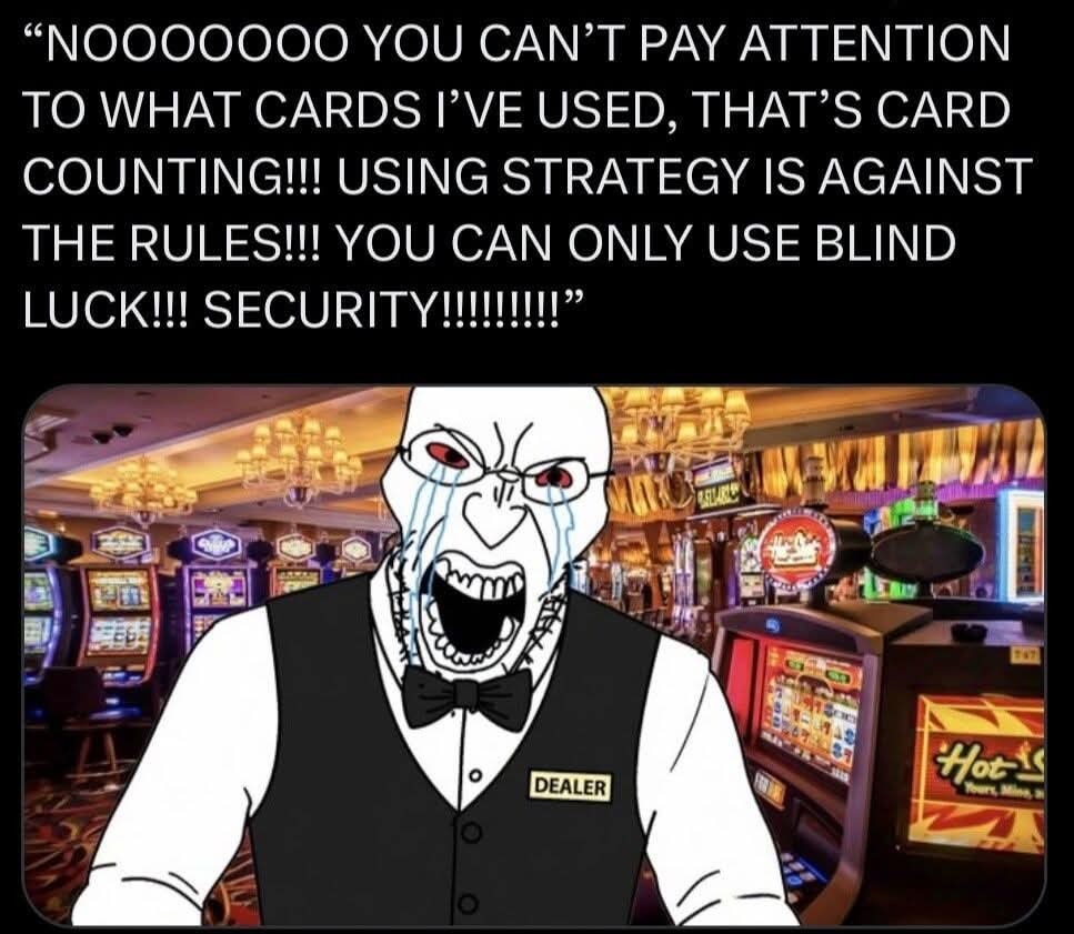 NOOOOOOO YOU CAN'T PAY ATTENTION TO WHAT CARDS I'VE USED, THAT'S CARD COUNTING!!! USING STRATEGY IS AGAINST THE RULES!!! YOU CAN ONLY USE BLIND LUCK!!! SECURITY!!!!!!!!!! DEALER