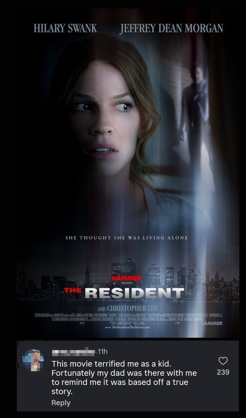 HILARY SWANK JEFFREY DEAN MORGAN SHE THOUGHT SHE WAS LIVING ALONE HAMMER PRESENTS THE RESIDENT AND CHRISTOPHER LEE www.TheResidentTheMovie.com 11h This movie terrified me as a kid. Fortunately my dad was there with me to remind me it was based off a true story. Reply 239