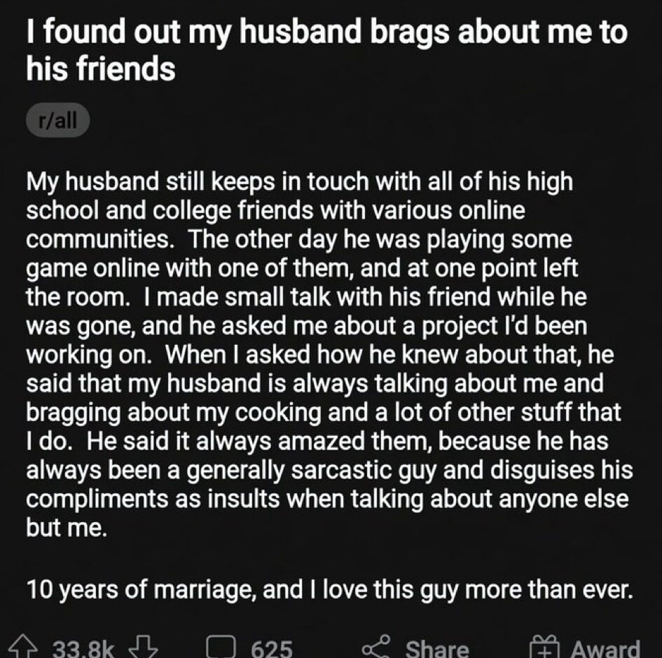 I found out my husband brags about me to his friends r/all My husband still keeps in touch with all of his high school and college friends with various online communities. The other day he was playing some game online with one of them, and at one point left the room. I made small talk with his friend while he was gone, and he asked me about a proje