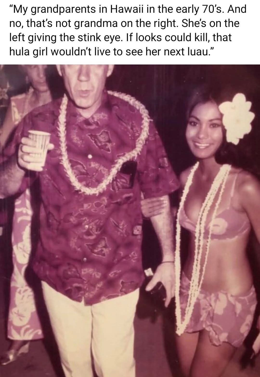 My grandparents in Hawaii in the early 70's. And no, that's not grandma on the right. She's on the left giving the stink eye. If looks could kill, that hula girl wouldn't live to see her next luau.