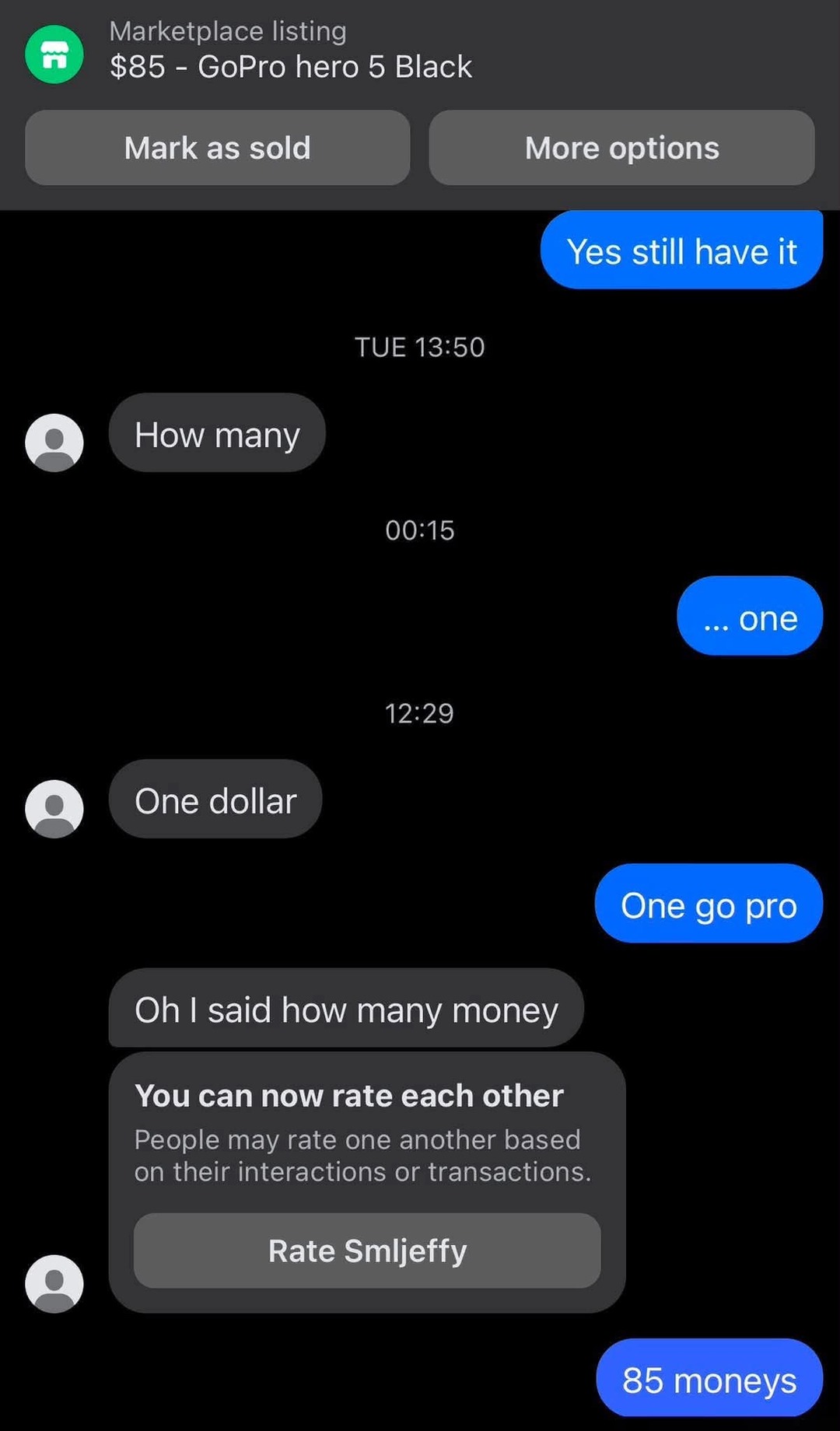 Marketplace listing $85 - GoPro hero 5 Black. Mark as sold. More options. Yes still have it. How many. ... one. One dollar. One go pro. Oh I said how many money. You can now rate each other. People may rate one another based on their interactions or transactions. Rate Smljeffy. 85 moneys.