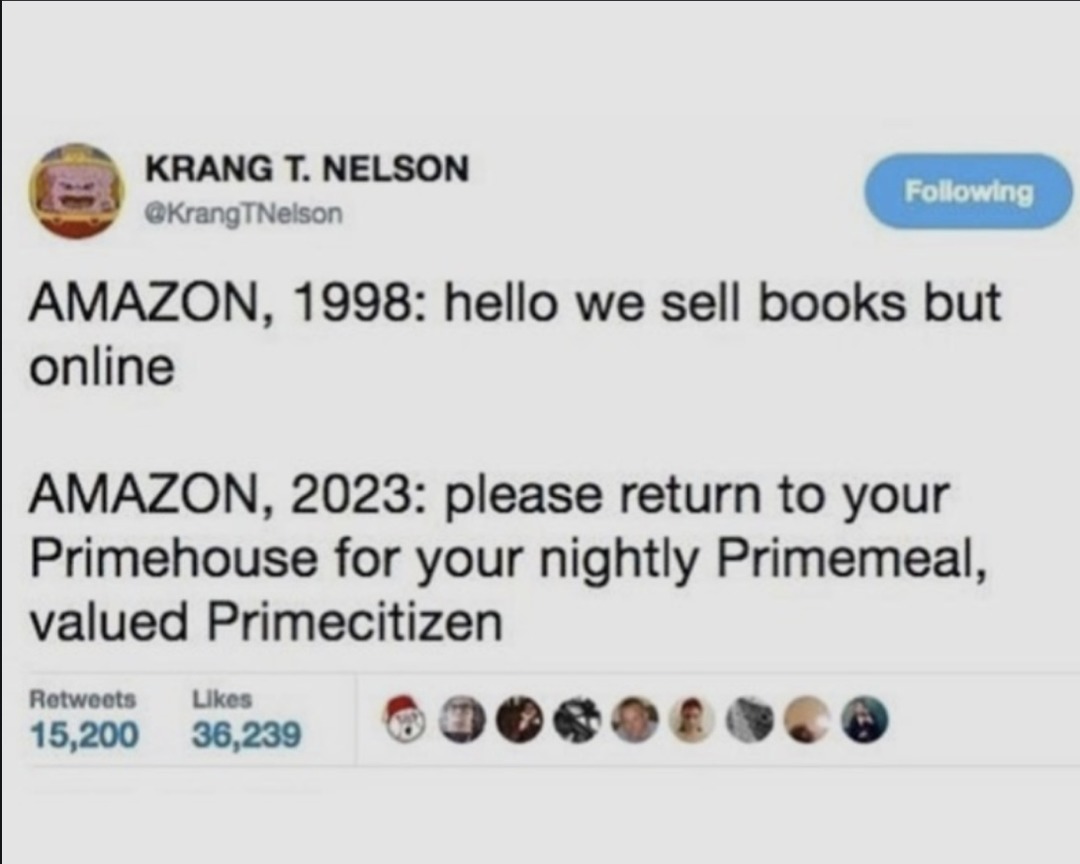 KRANG T. NELSON @KrangTNelson Following AMAZON, 1998: hello we sell books but online AMAZON, 2023: please return to your Primehouse for your nightly Primemeal, valued Primecitizen Retweets 15,200 Likes 36,239