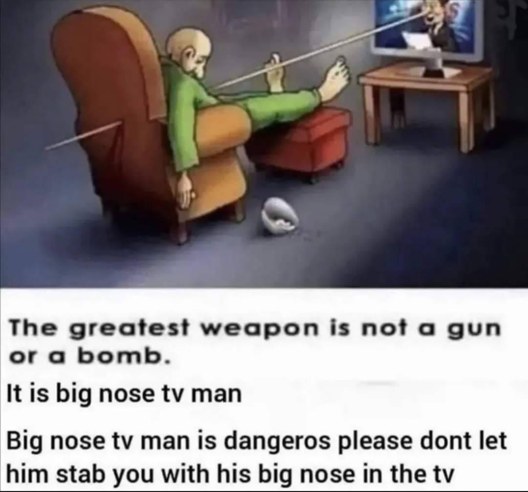 The greatest weapon is not a gun or a bomb. It is big nose tv man. Big nose tv man is dangerous please dont let him stab you with his big nose in the tv