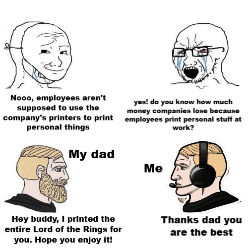 Nooo, employees aren't supposed to use the company's printers to print personal things. Yes! Do you know how much money companies lose because employees print personal stuff at work? My dad. Hey buddy, I printed the entire Lord of the Rings for you. Hope you enjoy it! Me. Thanks dad you are the best.
