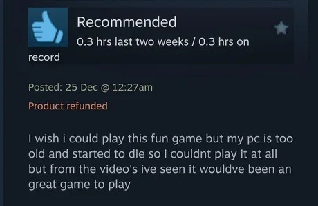 Recommended. 0.3 hrs last two weeks / 0.3 hrs on record. Posted: 25 Dec @ 12:27am. Product refunded. I wish I could play this fun game but my PC is too old and started to die so I couldn't play it at all but from the videos I've seen it would've been a great game to play.