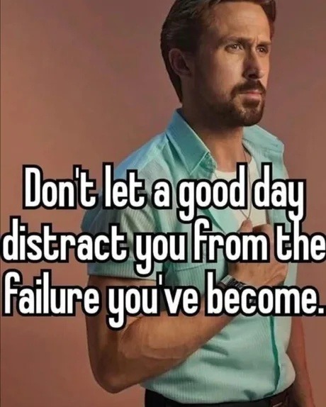 Don't let a good day distract you from the failure you've become.