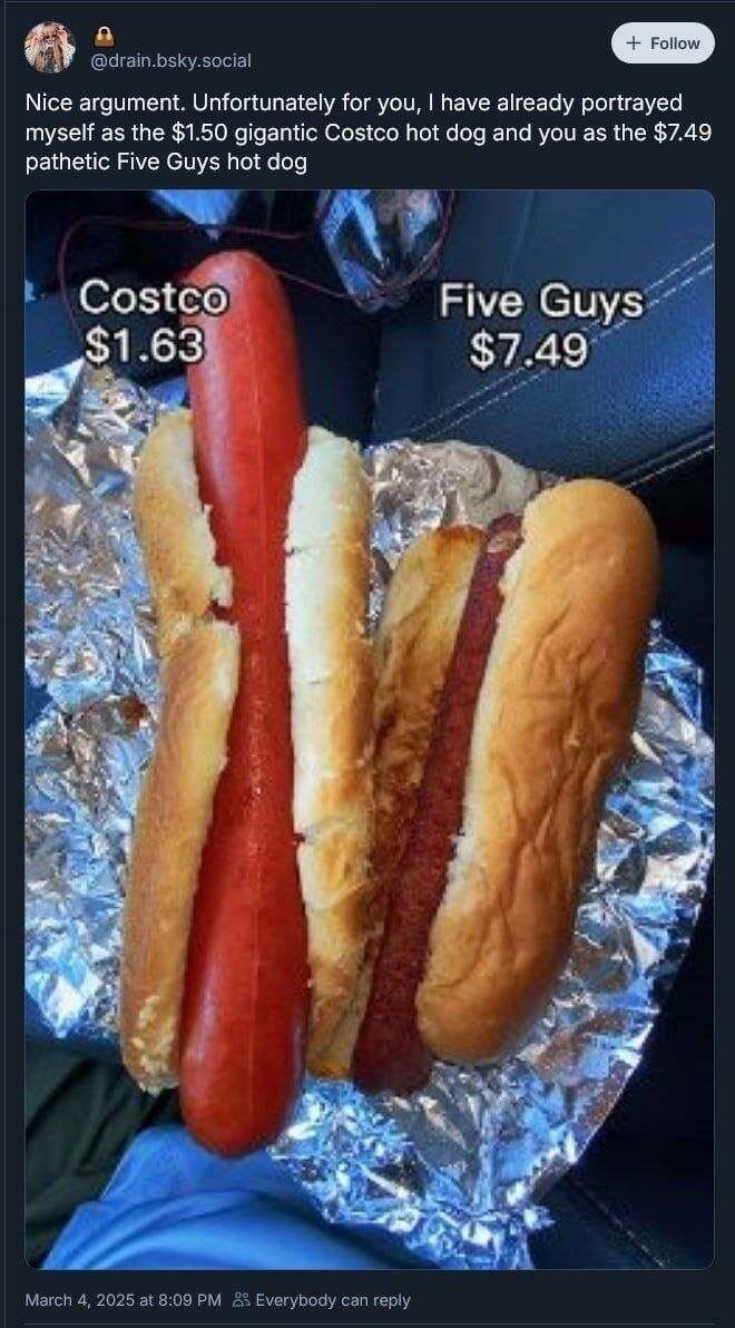Nice argument. Unfortunately for you, I have already portrayed myself as the $1.50 gigantic Costco hot dog and you as the $7.49 pathetic Five Guys hot dog. Costco $1.63. Five Guys $7.49.