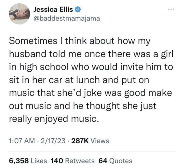 Sometimes I think about how my husband told me once there was a girl in high school who would invite him to sit in her car at lunch and put on music that she'd joke was good make out music and he thought she just really enjoyed music.