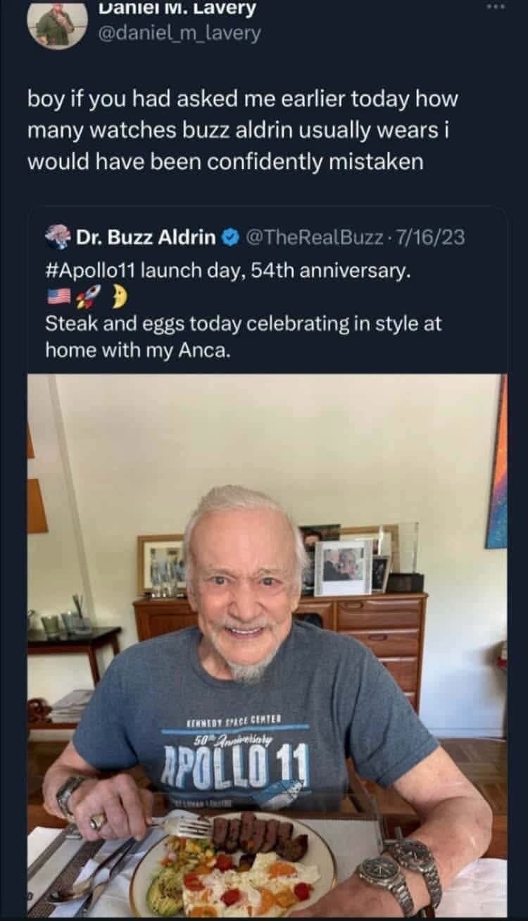 boy if you had asked me earlier today how many watches buzz aldrin usually wears i would have been confidently mistaken. Dr. Buzz Aldrin @TheRealBuzz · 7/16/23 #Apollo11 launch day, 54th anniversary. 🇺🇸🚀🌙 Steak and eggs today celebrating in style at home with my Anca. Kennedy Space Center 50th Anniversary Apollo 11