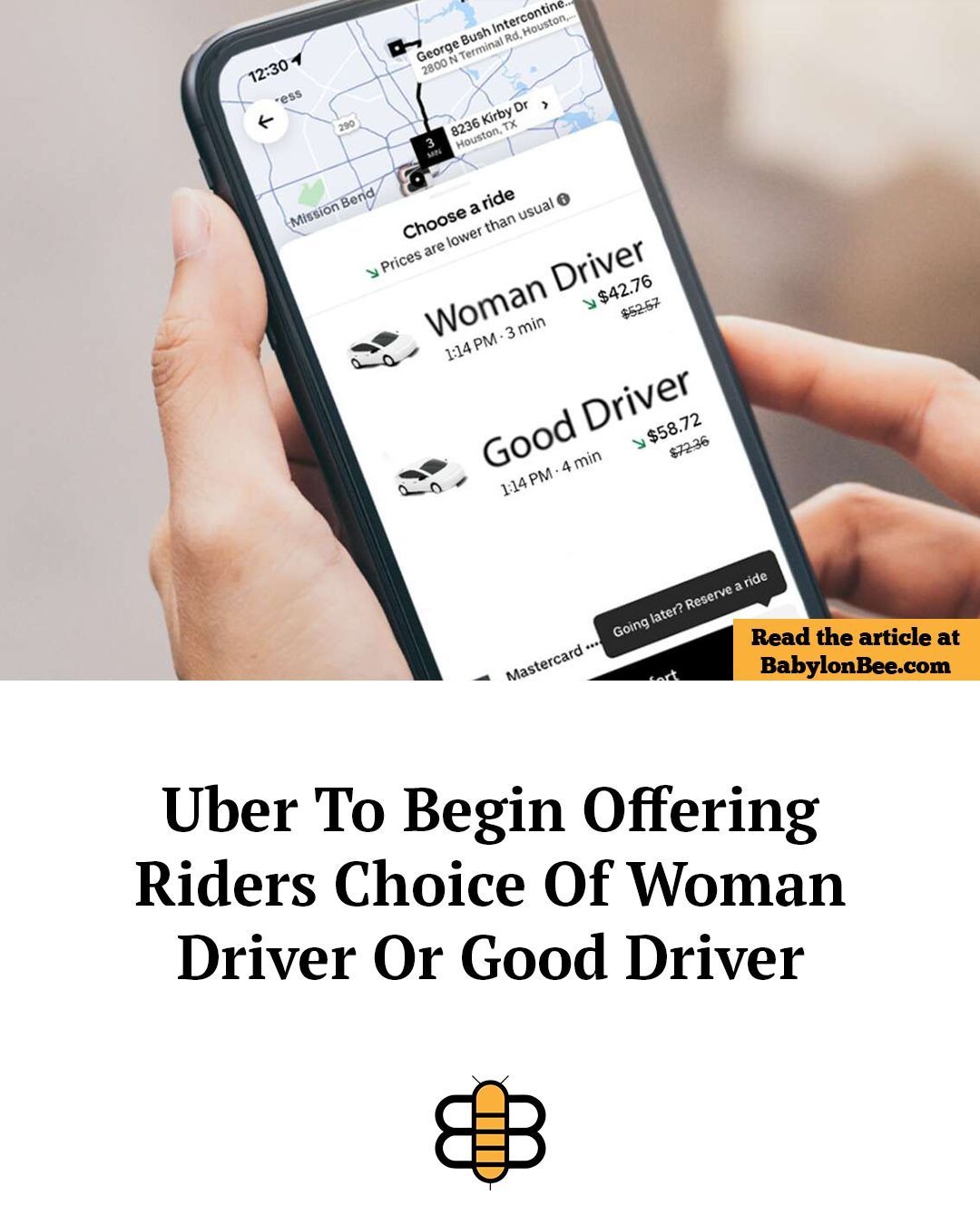 12:30 1 George Bush Intercontine... 2800 N Terminal Rd, Houston, TX Mission Bend Choose a ride Prices are lower than usual Woman Driver $42.76 1:14 PM - 3 min Good Driver $58.72 1:14 PM - 4 min Going later? Reserve a ride Mastercard Read the article at BabylonBee.com Uber To Begin Offering Riders Choice Of Woman Driver Or Good Driver