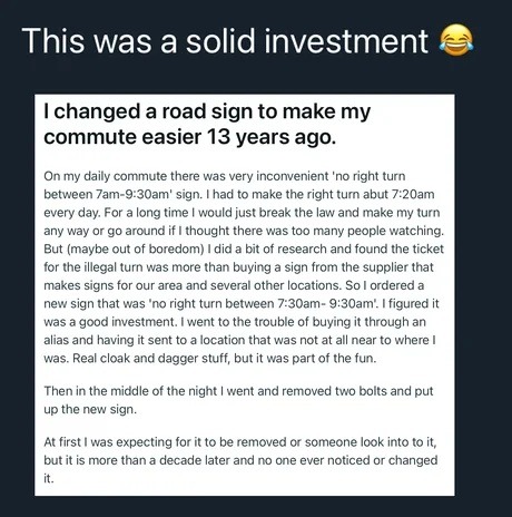 This was a solid investment 😂 I changed a road sign to make my commute easier 13 years ago. On my daily commute there was a very inconvenient 'no right turn between 7am-9:30am' sign. I had to make the right turn about 7:20am every day. For a long time I would just break the law and make my turn anyway or go around if I thought there were too many p