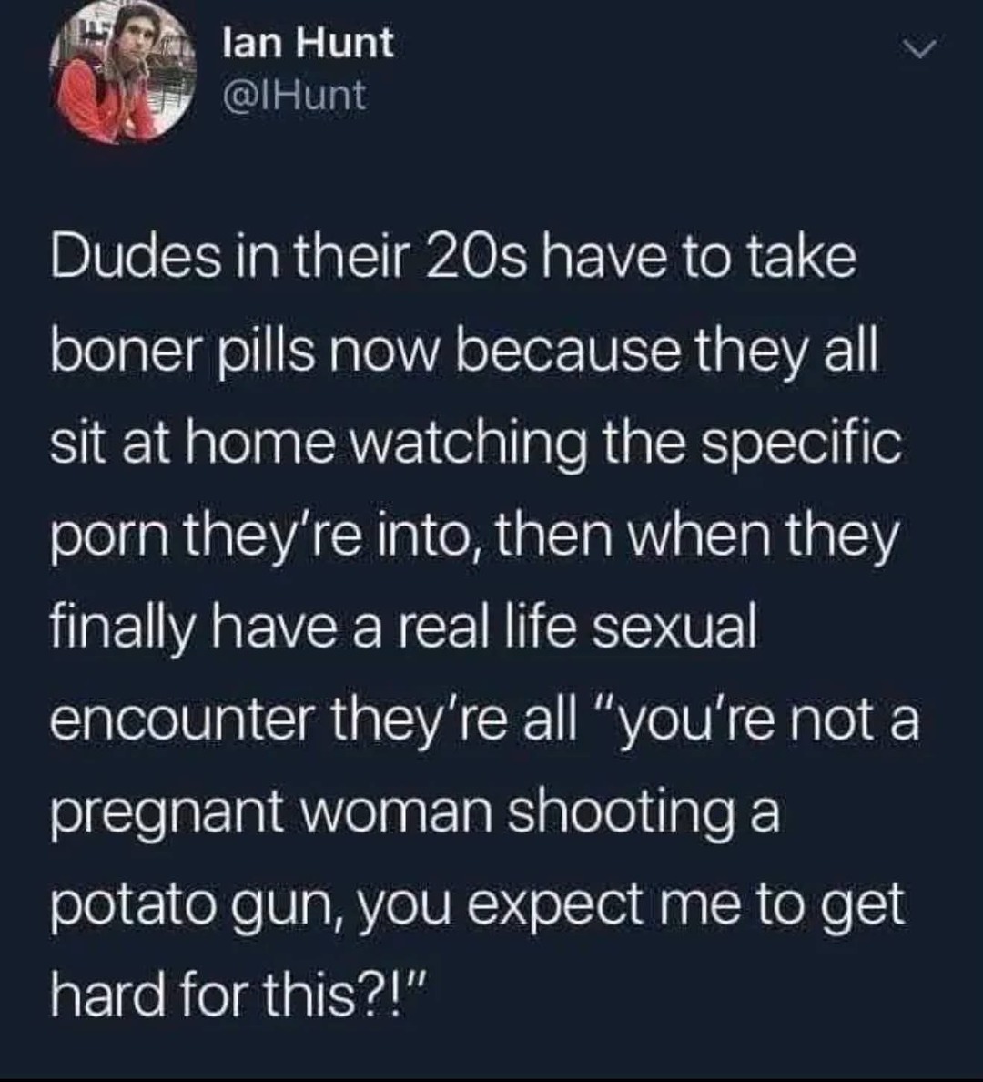 Dudes in their 20s have to take boner pills now because they all sit at home watching the specific porn they're into, then when they finally have a real life sexual encounter they're all 
