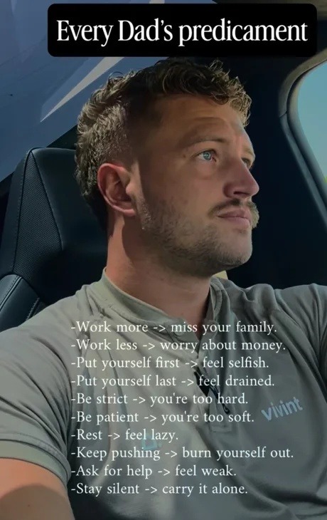 Every Dad's predicament. Work more -> miss your family. Work less -> worry about money. Put yourself first -> feel selfish. Put yourself last -> feel drained. Be strict -> you're too hard. Be patient -> you're too soft. Rest -> feel lazy. Keep pushing -> burn yourself out. Ask for help -> feel weak. Stay silent -> carry it alone.