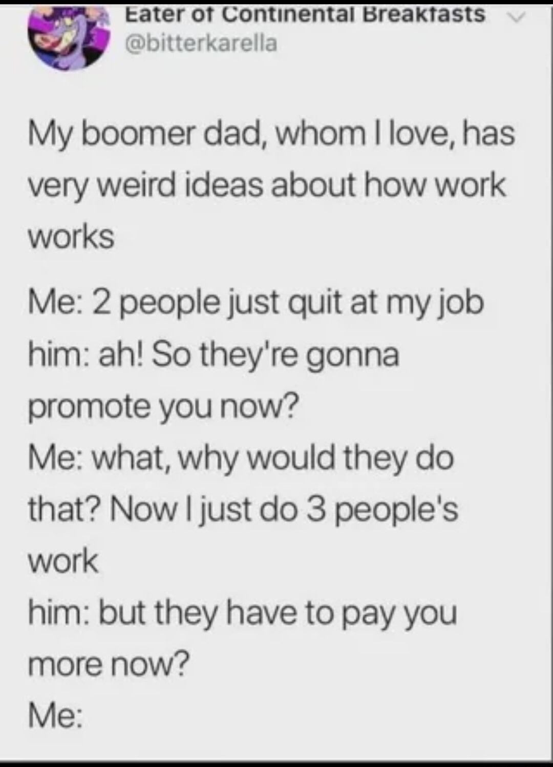 My boomer dad, whom I love, has very weird ideas about how work works. Me: 2 people just quit at my job. him: ah! So they're gonna promote you now? Me: what, why would they do that? Now I just do 3 people's work. him: but they have to pay you more now? Me: