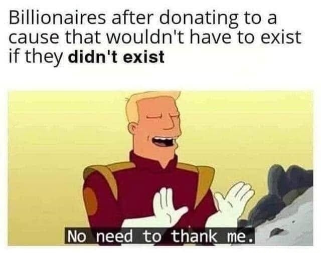 Billionaires after donating to a cause that wouldn't have to exist if they didn't exist. No need to thank me.
