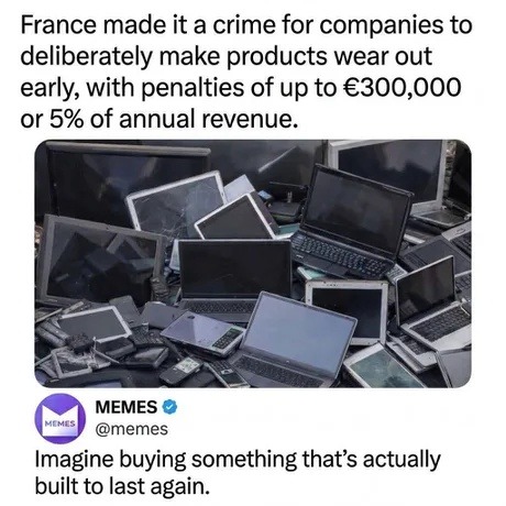 France made it a crime for companies to deliberately make products wear out early, with penalties of up to €300,000 or 5% of annual revenue. Imagine buying something that's actually built to last again.