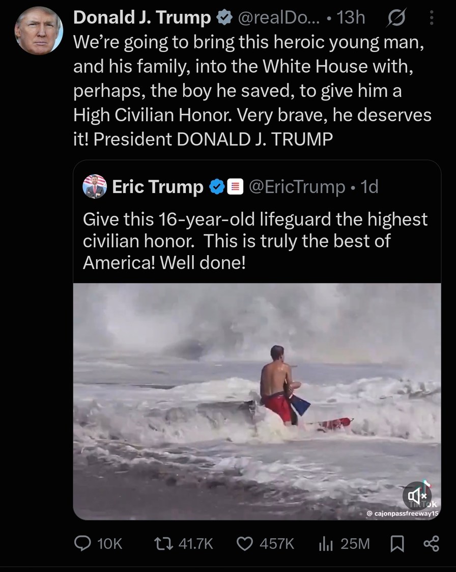 We're going to bring this heroic young man, and his family, into the White House with, perhaps, the boy he saved, to give him a High Civilian Honor. Very brave, he deserves it! President DONALD J. TRUMP. Give this 16-year-old lifeguard the highest civilian honor. This is truly the best of America! Well done!