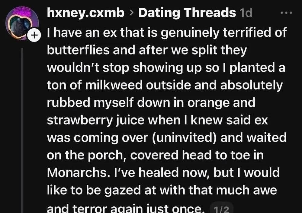 I have an ex that is genuinely terrified of butterflies and after we split they wouldn't stop showing up so I planted a ton of milkweed outside and absolutely rubbed myself down in orange and strawberry juice when I knew said ex was coming over (uninvited) and waited on the porch, covered head to toe in Monarchs. I've healed now, but I would like t