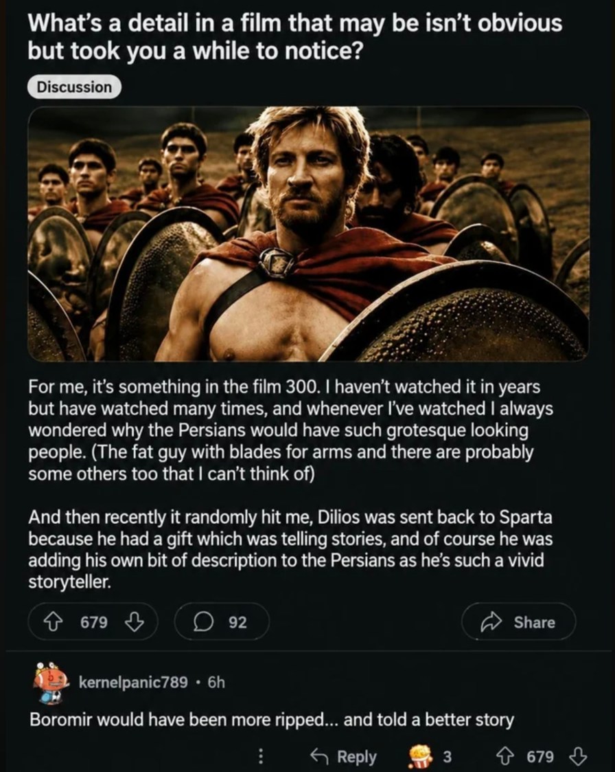 What's a detail in a film that may be isn't obvious but took you a while to notice? Discussion. For me, it's something in the film 300. I haven't watched it in years but have watched many times, and whenever I've watched I always wondered why the Persians would have such grotesque looking people. (The fat guy with blades for arms and there are prob