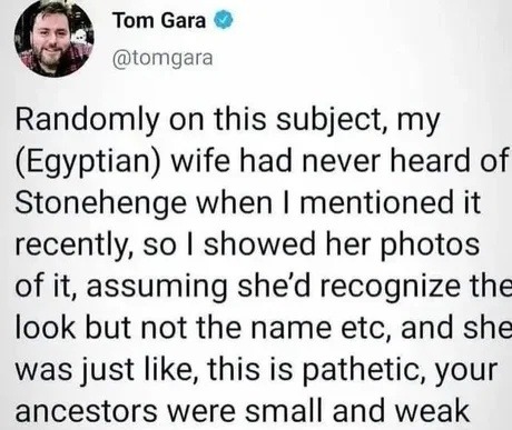 Tom Gara @tomgara Randomly on this subject, my (Egyptian) wife had never heard of Stonehenge when I mentioned it recently, so I showed her photos of it, assuming she'd recognize the look but not the name etc, and she was just like, this is pathetic, your ancestors were small and weak