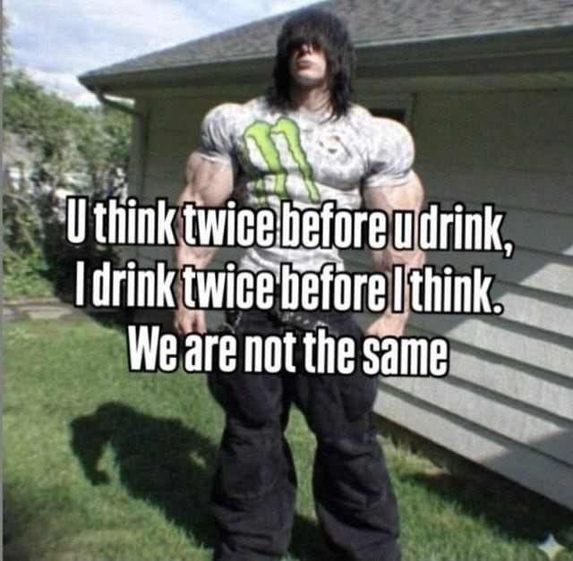 U think twice before u drink, I drink twice before I think. We are not the same