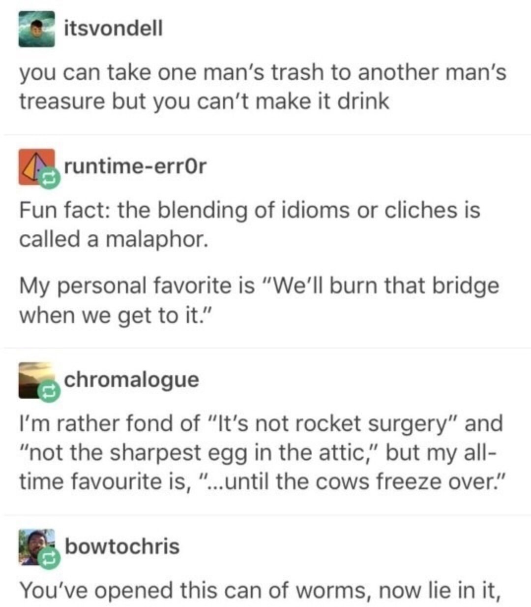 itsvondell: you can take one man's trash to another man's treasure but you can't make it drink
runtime-err0r: Fun fact: the blending of idioms or clichés is called a malaphor. My personal favorite is 