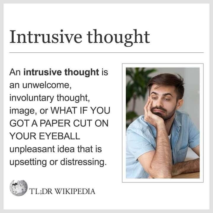Intrusive thought. An intrusive thought is an unwelcome, involuntary thought, image, or WHAT IF YOU GOT A PAPER CUT ON YOUR EYEBALL unpleasant idea that is upsetting or distressing. TL;DR WIKIPEDIA