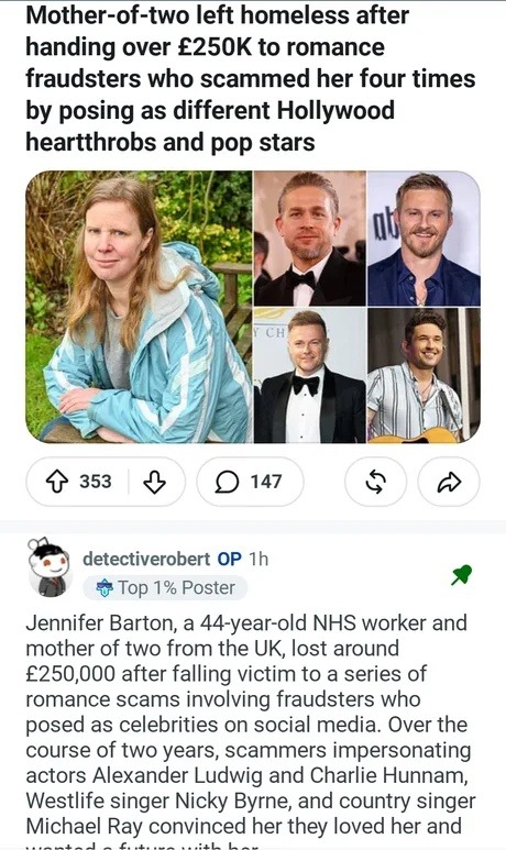 Mother-of-two left homeless after handing over £250K to romance fraudsters who scammed her four times by posing as different Hollywood heartthrobs and pop stars. Jennifer Barton, a 44-year-old NHS worker and mother of two from the UK, lost around £250,000 after falling victim to a series of romance scams involving fraudsters who posed as celebritie