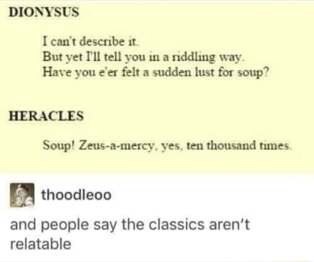 DIONYSUS
I can't describe it.
But yet I'll tell you in a riddling way.
Have you e'er felt a sudden lust for soup?
HERACLES
Soup! Zeus-a-mercy, yes, ten thousand times.
thoodleoo
and people say the classics aren't relatable