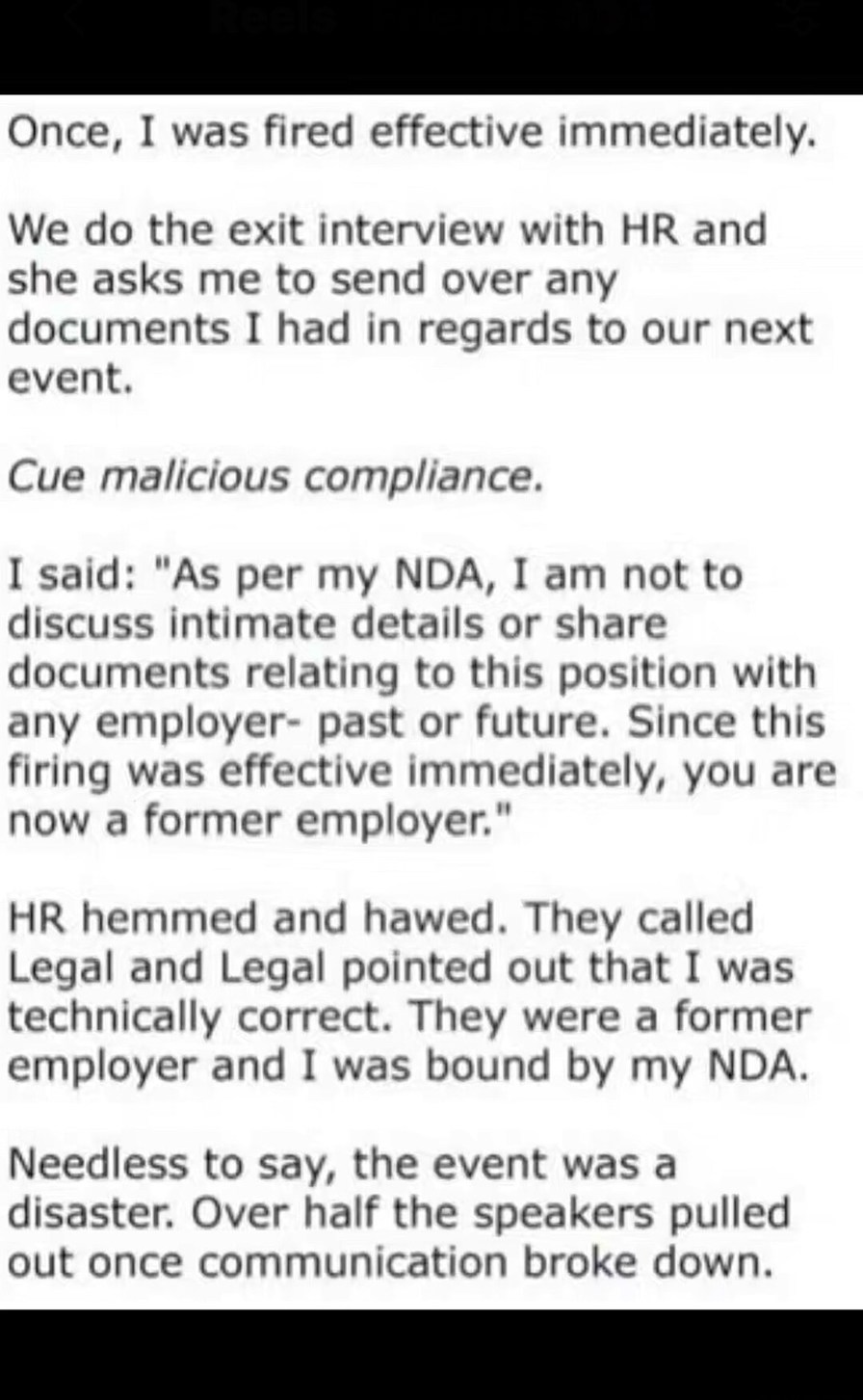 Once, I was fired effective immediately.
We do the exit interview with HR and she asks me to send over any documents I had in regards to our next event.
Cue malicious compliance.
I said: 