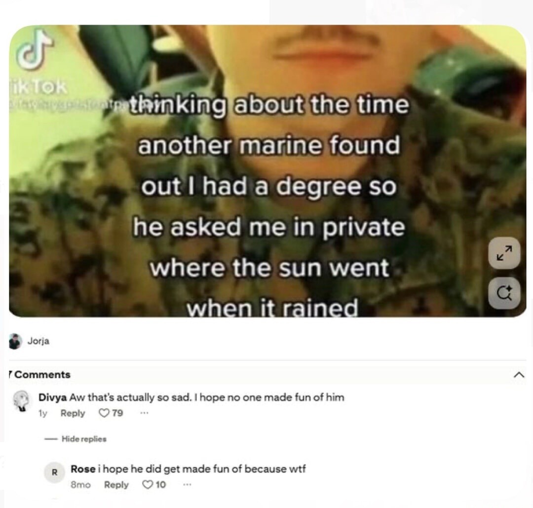thinking about the time another marine found out I had a degree so he asked me in private where the sun went when it rained. Divya Aw that's actually so sad. I hope no one made fun of him. Rose i hope he did get made fun of because wtf
