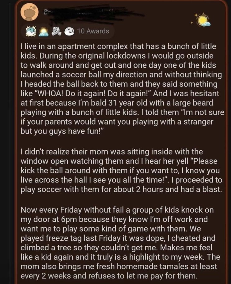 I live in an apartment complex that has a bunch of little kids. During the original lockdowns I would go outside to walk around and get out and one day one of the kids launched a soccer ball my direction and without thinking I headed the ball back to them and they said something like “WHOA! Do it again! Do it again!” And I was hesitant at first bec