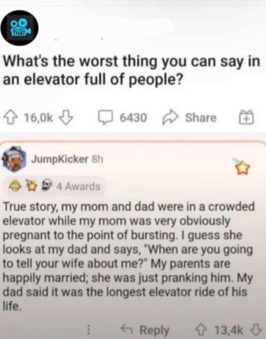 What's the worst thing you can say in an elevator full of people? True story, my mom and dad were in a crowded elevator while my mom was very obviously pregnant to the point of bursting. I guess she looks at my dad and says, 
