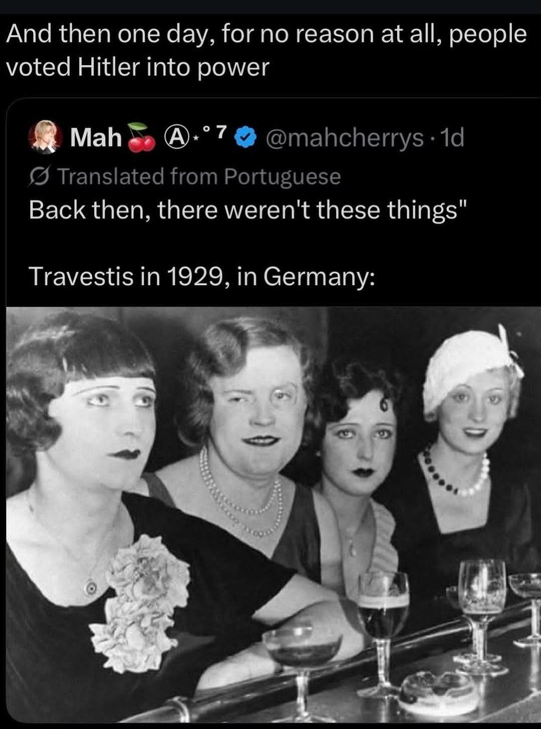 And then one day, for no reason at all, people voted Hitler into power. Mah @mahcherrys 1d. Translated from Portuguese. Back then, there weren't these things. Travestis in 1929, in Germany: