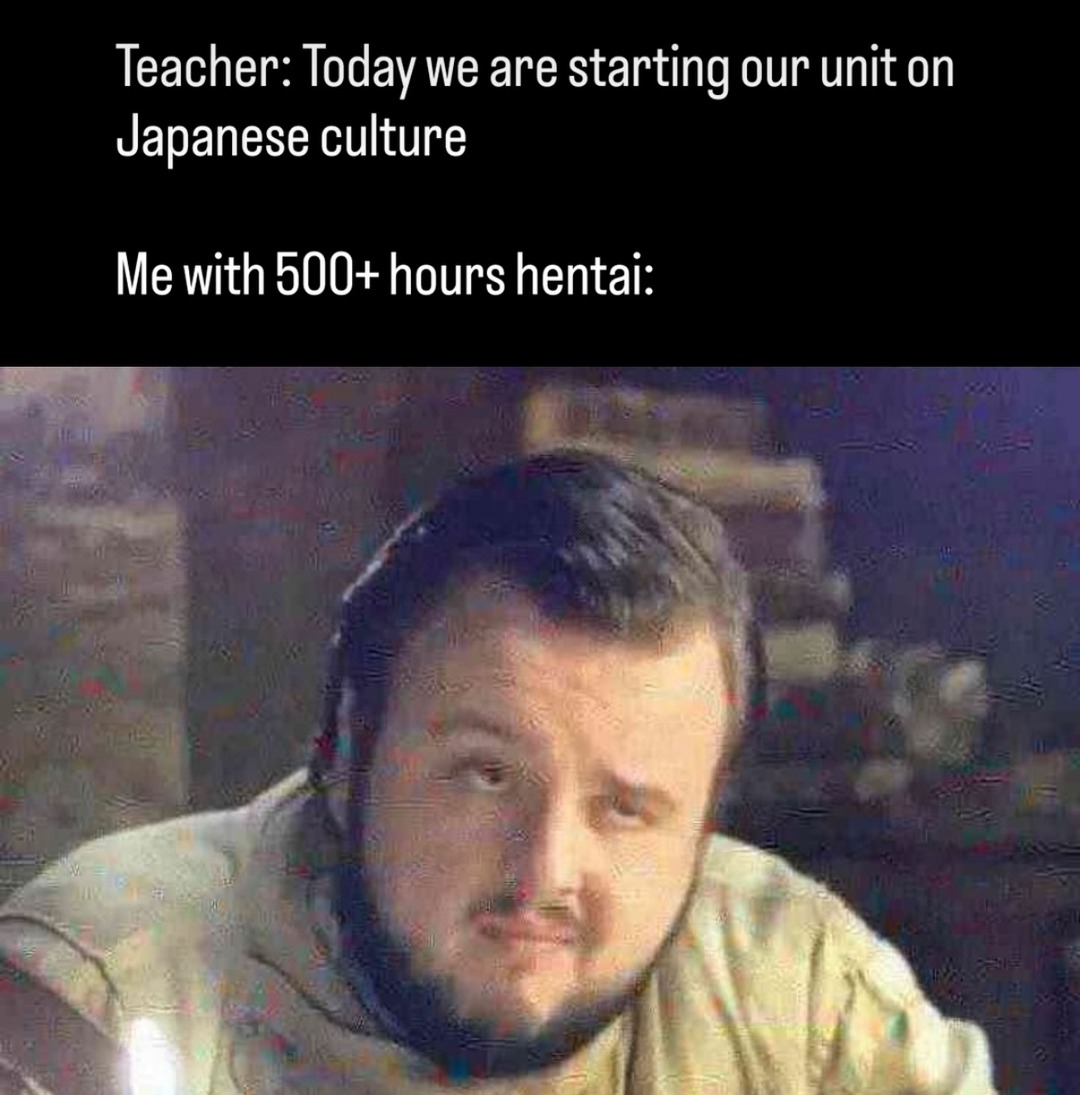 Teacher: Today we are starting our unit on Japanese culture. Me with 500+ hours hentai: