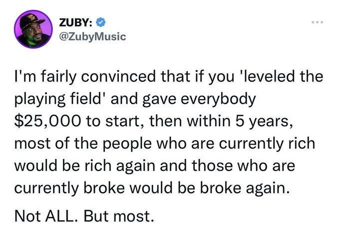 ZUBY: @ZubyMusic
I'm fairly convinced that if you 'leveled the playing field' and gave everybody $25,000 to start, then within 5 years, most of the people who are currently rich would be rich again and those who are currently broke would be broke again.
Not ALL. But most.