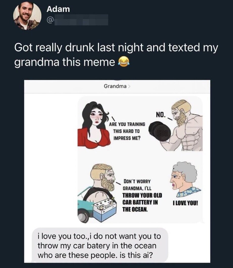 Adam Got really drunk last night and texted my grandma this meme 😂 Grandma ARE YOU TRAINING THIS HARD TO IMPRESS ME? NO. DON'T WORRY GRANDMA, I'LL THROW YOUR OLD CAR BATTERY IN THE OCEAN. I LOVE YOU! i love you too.,i do not want you to throw my car batery in the ocean who are these people. is this ai?