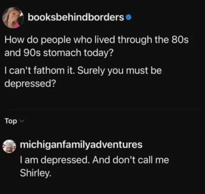How do people who lived through the 80s and 90s stomach today? I can't fathom it. Surely you must be depressed? I am depressed. And don't call me Shirley.