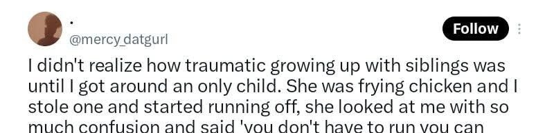I didn't realize how traumatic growing up with siblings was until I got around an only child. She was frying chicken and I stole one and started running off, she looked at me with so much confusion and said 'you don't have to run you can