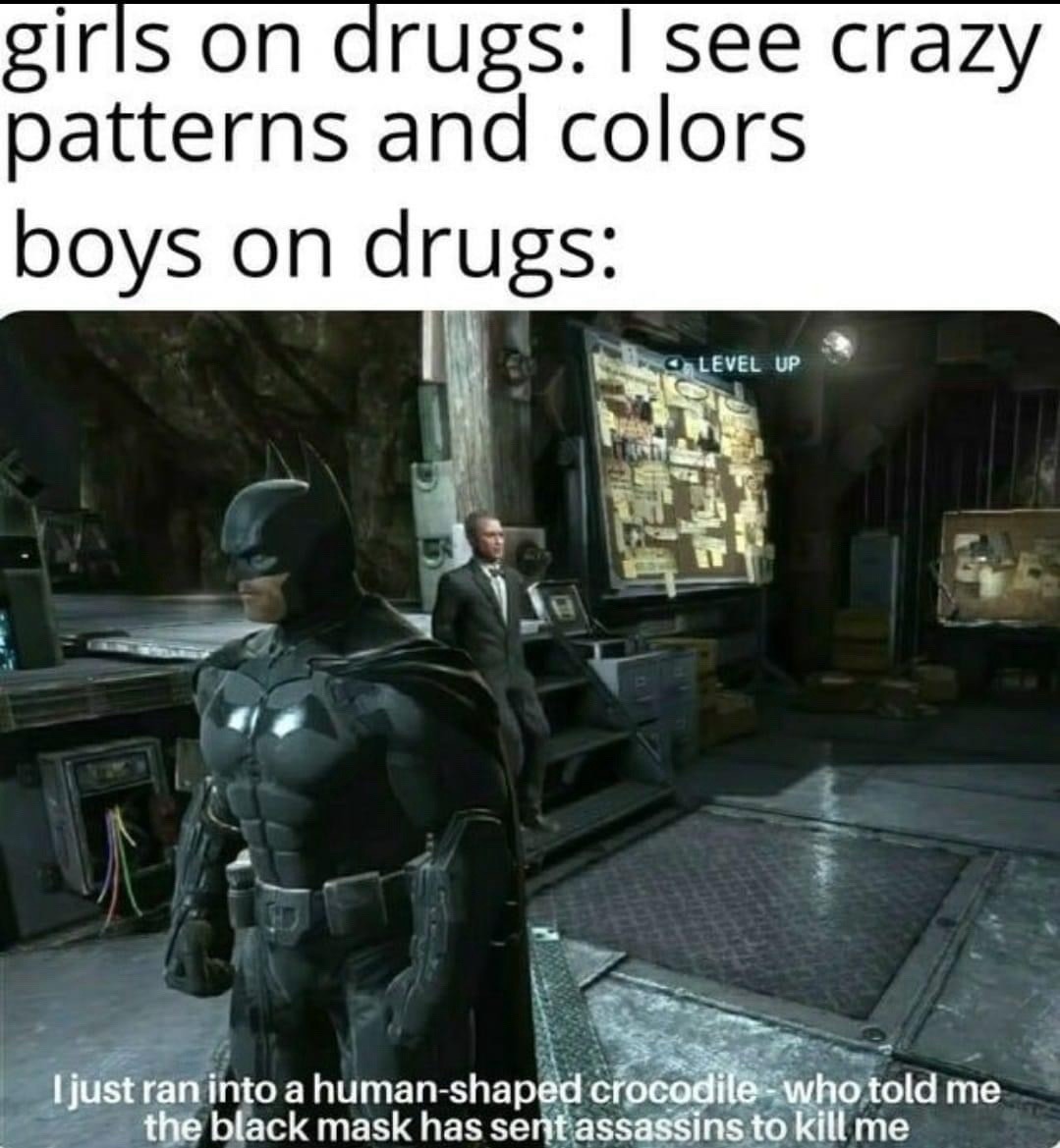 girls on drugs: I see crazy patterns and colors boys on drugs: I just ran into a human-shaped crocodile - who told me the black mask has sent assassins to kill me