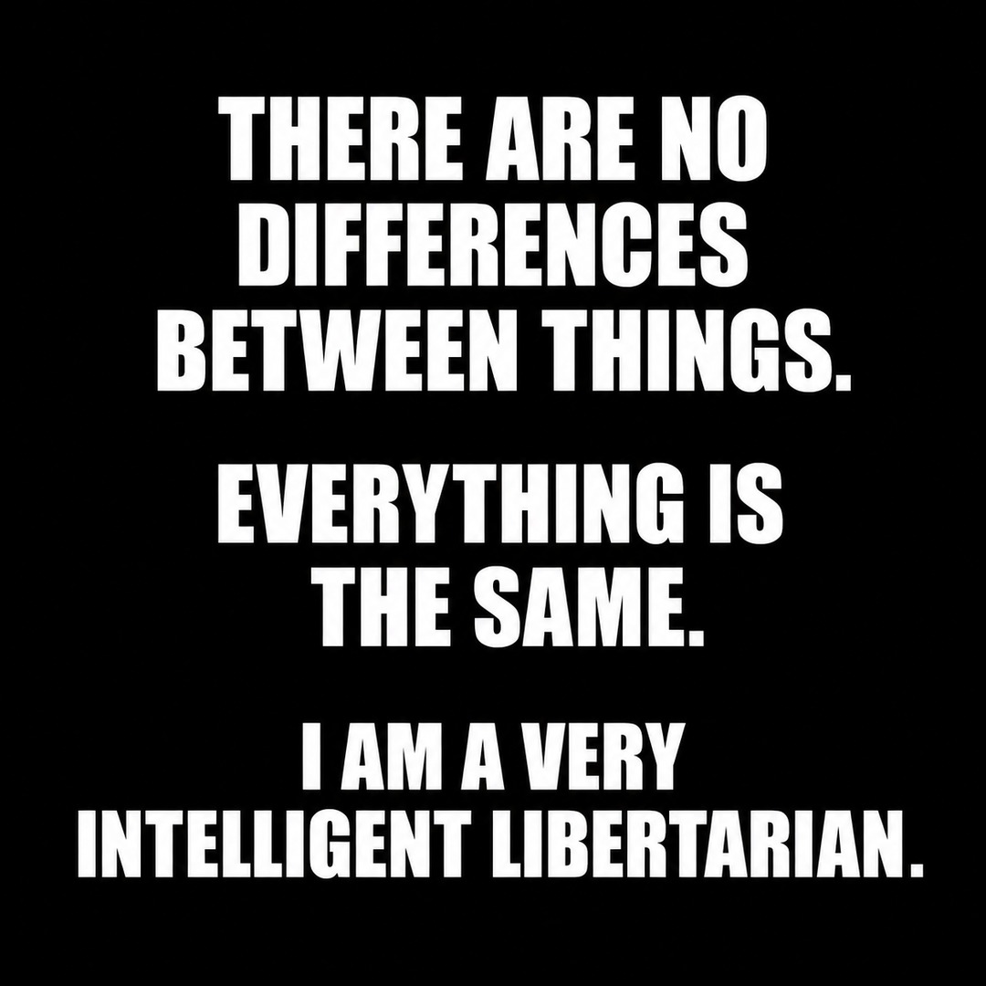 THERE ARE NO DIFFERENCES BETWEEN THINGS. EVERYTHING IS THE SAME. I AM A VERY INTELLIGENT LIBERTARIAN.