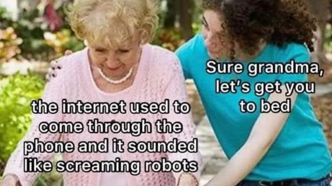 the internet used to come through the phone and it sounded like screaming robots. Sure grandma, let's get you to bed.