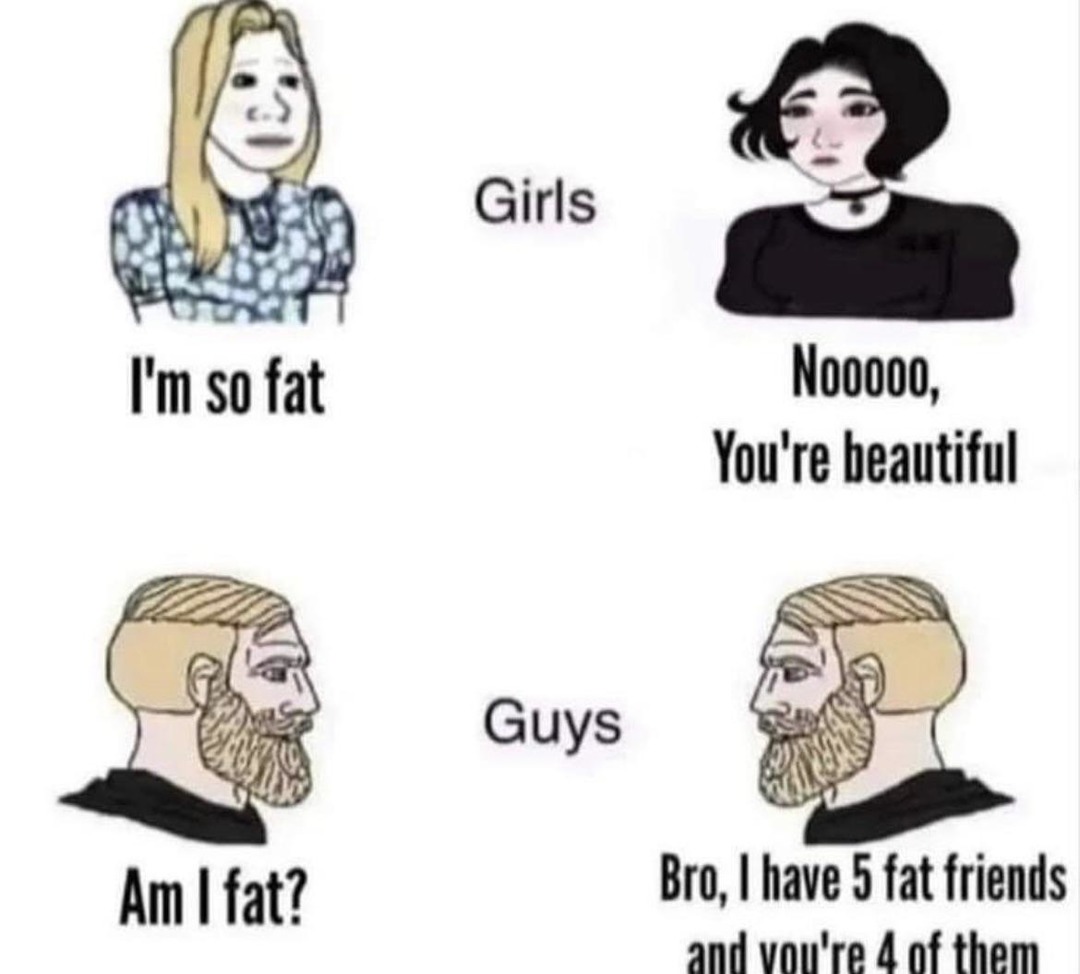 Girls I'm so fat Nooooo, You're beautiful Guys Am I fat? Bro, I have 5 fat friends and you're 4 of them