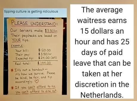 Tipping culture is getting ridiculous. PLEASE UNDERSTAND: Our servers make $3.50/hr. Their paychecks are based on YOUR tips. EXAMPLE: Your bill: $120.00, Their pay: $3.50/hr, Expected tip: $24.00 (20%), Real total: $144.00. It's not a handout - it's how we survive. Please be kind, be fair, and tip accordingly. If you can't afford to tip, you can't 