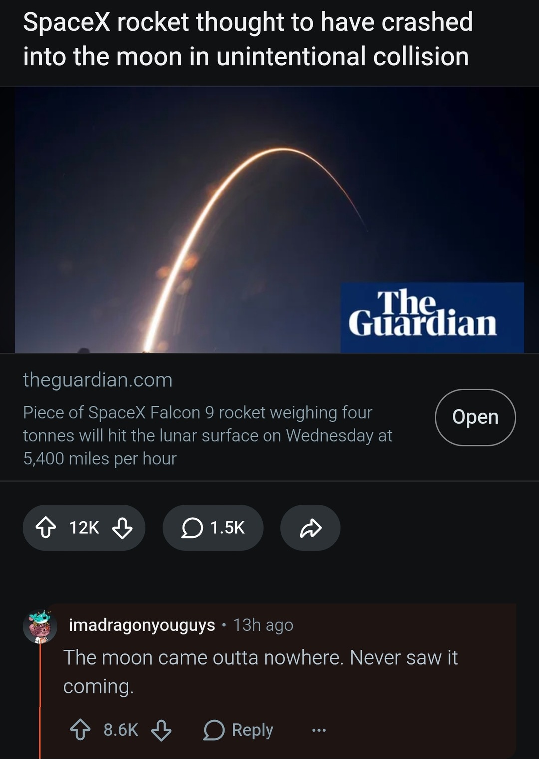 SpaceX rocket thought to have crashed into the moon in unintentional collision. Piece of SpaceX Falcon 9 rocket weighing four tonnes will hit the lunar surface on Wednesday at 5,400 miles per hour. Comment: The moon came outta nowhere. Never saw it coming.