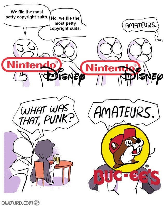 We file the most petty copyright suits. No, we file the most petty copyright suits. AMATEURS. WHAT WAS THAT, PUNK? AMATEURS. Nintendo. Disney. Buc-ee's.