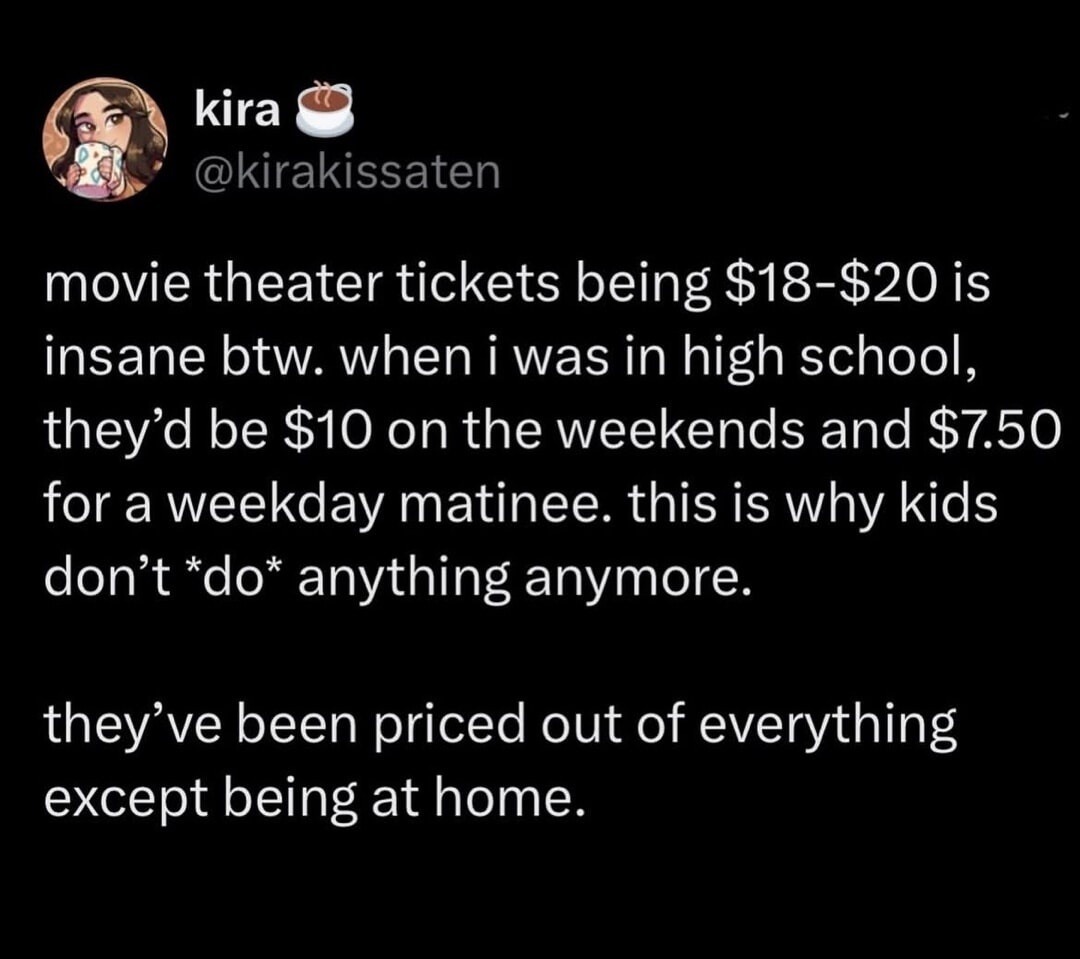 movie theater tickets being $18-$20 is insane btw. when i was in high school, they'd be $10 on the weekends and $7.50 for a weekday matinee. this is why kids don't *do* anything anymore.

they've been priced out of everything except being at home.