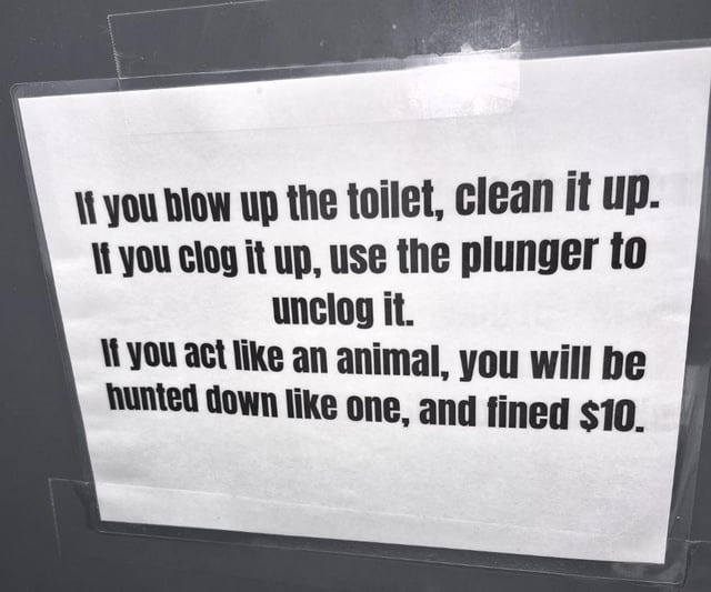If you blow up the toilet, clean it up. If you clog it up, use the plunger to unclog it. If you act like an animal, you will be hunted down like one, and fined $10.